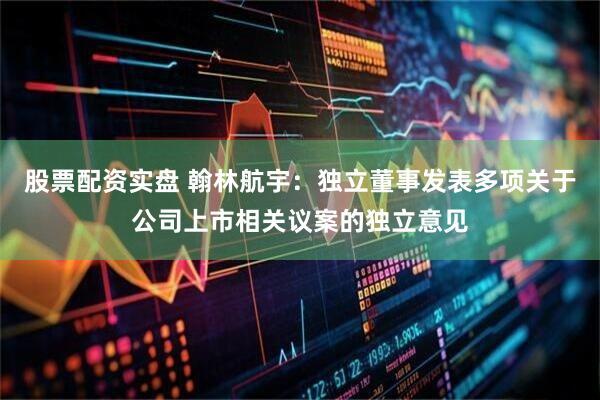 股票配资实盘 翰林航宇：独立董事发表多项关于公司上市相关议案的独立意见