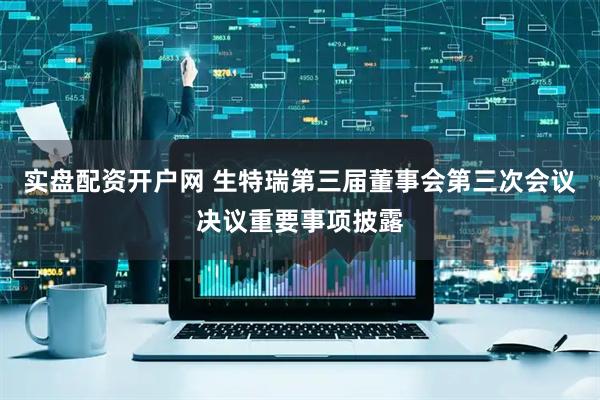 实盘配资开户网 生特瑞第三届董事会第三次会议决议重要事项披露