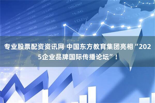专业股票配资资讯网 中国东方教育集团亮相“2025企业品牌国际传播论坛”！