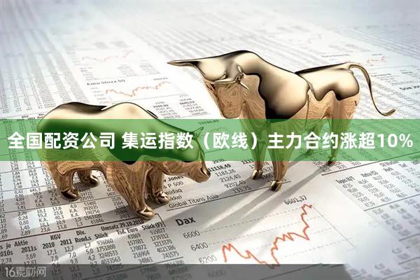 全国配资公司 集运指数（欧线）主力合约涨超10%