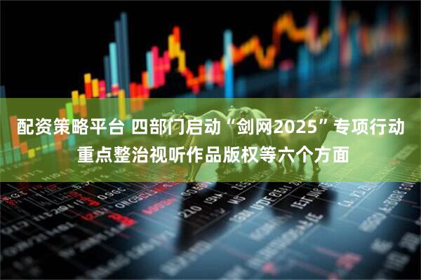 配资策略平台 四部门启动“剑网2025”专项行动 重点整治视听作品版权等六个方面