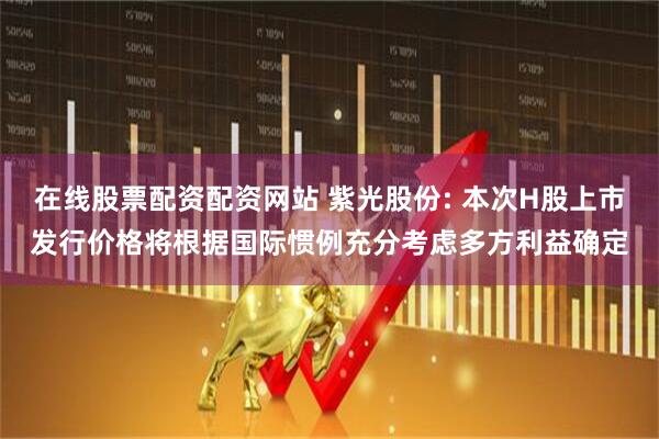在线股票配资配资网站 紫光股份: 本次H股上市发行价格将根据国际惯例充分考虑多方利益确定