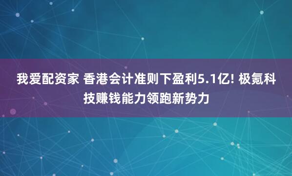 我爱配资家 香港会计准则下盈利5.1亿! 极氪科技赚钱能力领跑新势力