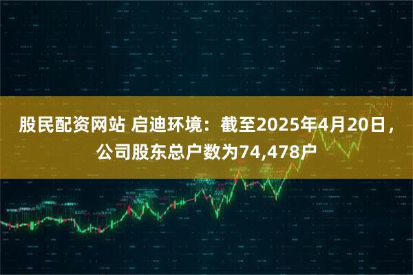 股民配资网站 启迪环境：截至2025年4月20日，公司股东总户数为74,478户