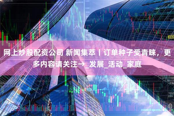 网上炒股配资公司 新闻集萃丨订单种子受青睐，更多内容请关注→_发展_活动_家庭