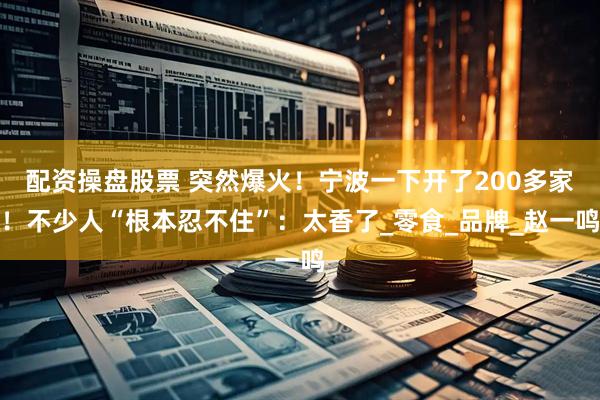 配资操盘股票 突然爆火！宁波一下开了200多家！不少人“根本忍不住”：太香了_零食_品牌_赵一鸣
