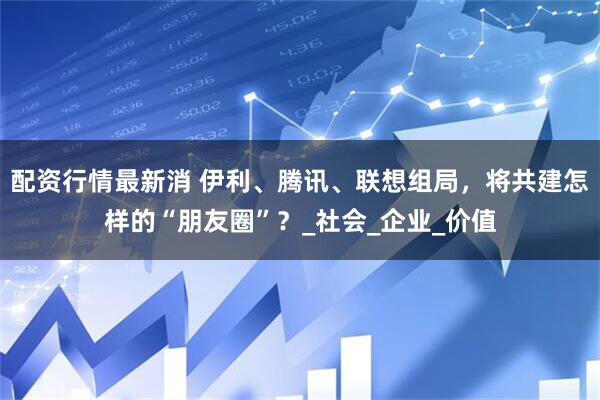 配资行情最新消 伊利、腾讯、联想组局，将共建怎样的“朋友圈”？_社会_企业_价值
