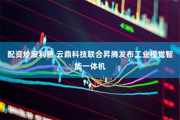 配资炒股利息 云鼎科技联合昇腾发布工业视觉智能一体机