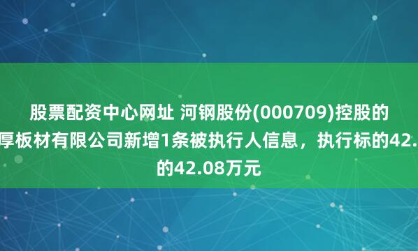股票配资中心网址 河钢股份(000709)控股的唐山中厚板材有限公司新增1条被执行人信息，执行标的42.08万元