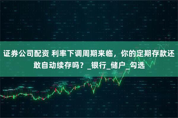 证券公司配资 利率下调周期来临，你的定期存款还敢自动续存吗？_银行_储户_勾选