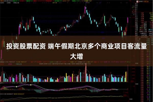 投资股票配资 端午假期北京多个商业项目客流量大增