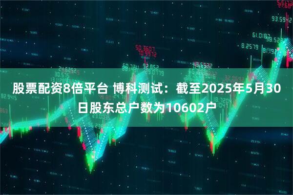 股票配资8倍平台 博科测试：截至2025年5月30日股东总户数为10602户