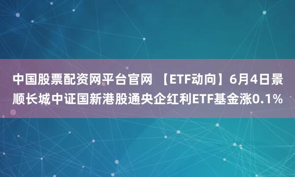 中国股票配资网平台官网 【ETF动向】6月4日景顺长城中证国新港股通央企红利ETF基金涨0.1%
