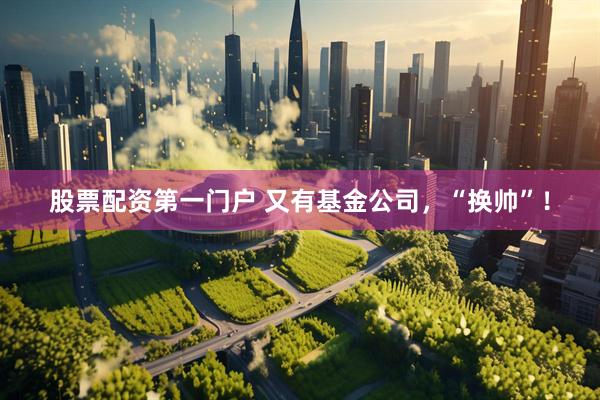 股票配资第一门户 又有基金公司，“换帅”！