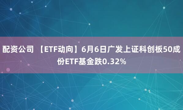 配资公司 【ETF动向】6月6日广发上证科创板50成份ETF基金跌0.32%