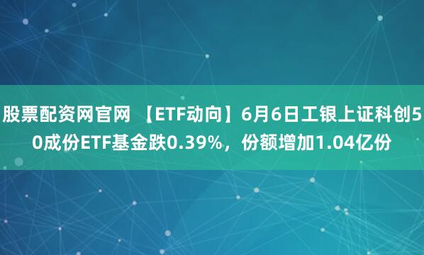股票配资网官网 【ETF动向】6月6日工银上证科创50成份ETF基金跌0.39%，份额增加1.04亿份