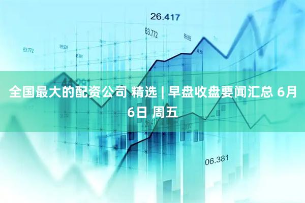全国最大的配资公司 精选 | 早盘收盘要闻汇总 6月6日 周五