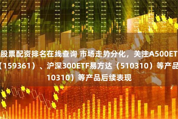 股票配资排名在线查询 市场走势分化，关注A500ETF易方达（159361）、沪深300ETF易方达（510310）等产品后续表现
