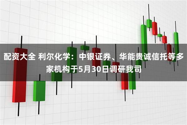 配资大全 利尔化学：中银证券、华能贵诚信托等多家机构于5月30日调研我司