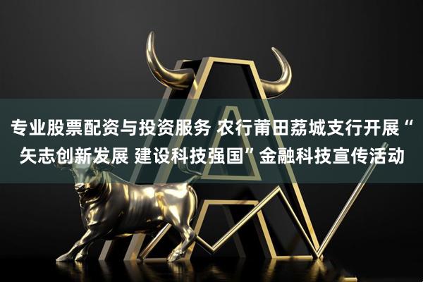 专业股票配资与投资服务 农行莆田荔城支行开展“矢志创新发展 建设科技强国”金融科技宣传活动
