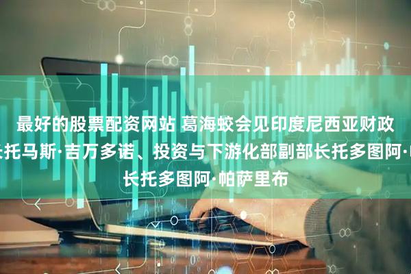 最好的股票配资网站 葛海蛟会见印度尼西亚财政部副部长托马斯·吉万多诺、投资与下游化部副部长托多图阿·帕萨里布