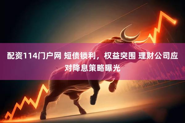 配资114门户网 短债锁利，权益突围 理财公司应对降息策略曝光