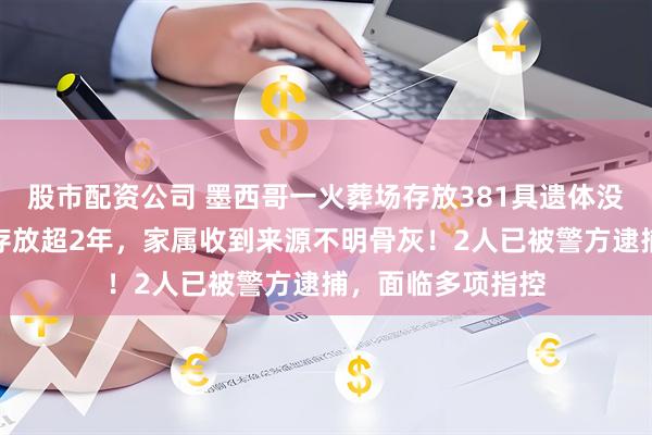 股市配资公司 墨西哥一火葬场存放381具遗体没火化，部分遗体存放超2年，家属收到来源不明骨灰！2人已被警方逮捕，面临多项指控