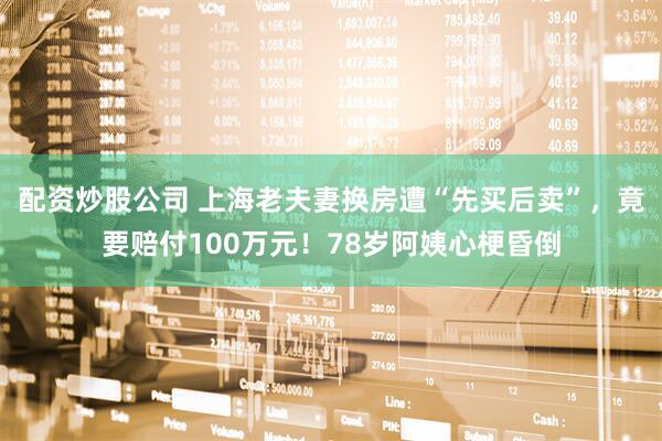 配资炒股公司 上海老夫妻换房遭“先买后卖”，竟要赔付100万元！78岁阿姨心梗昏倒