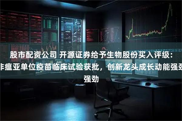股市配资公司 开源证券给予生物股份买入评级：非瘟亚单位疫苗临床试验获批，创新龙头成长动能强劲