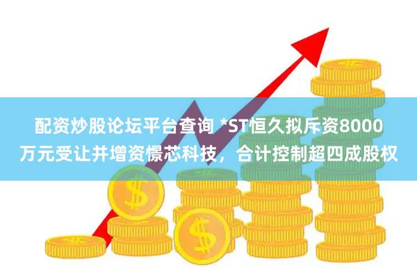 配资炒股论坛平台查询 *ST恒久拟斥资8000万元受让并增资憬芯科技，合计控制超四成股权