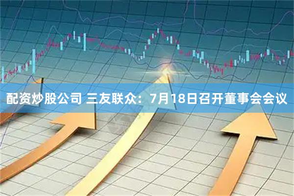 配资炒股公司 三友联众：7月18日召开董事会会议