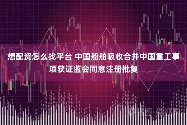 想配资怎么找平台 中国船舶吸收合并中国重工事项获证监会同意注册批复