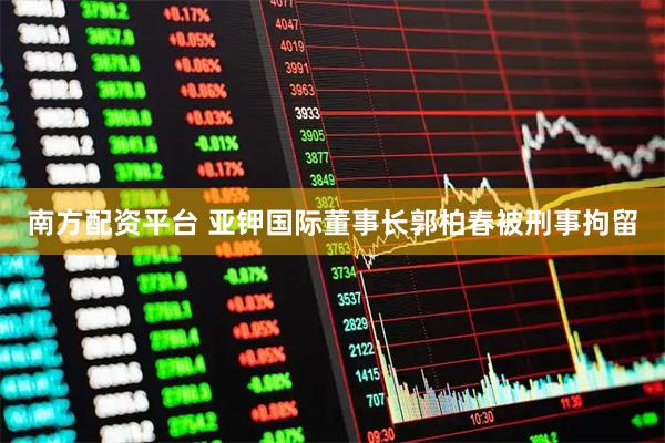 南方配资平台 亚钾国际董事长郭柏春被刑事拘留