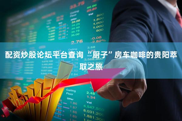 配资炒股论坛平台查询 “厨子”房车咖啡的贵阳萃取之旅