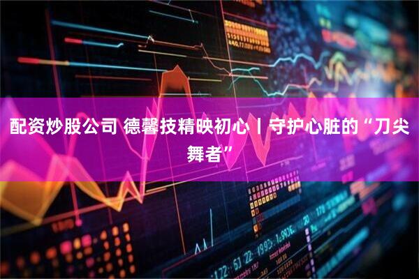 配资炒股公司 德馨技精映初心丨守护心脏的“刀尖舞者”