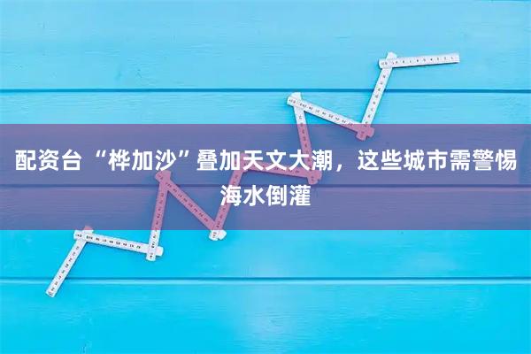 配资台 “桦加沙”叠加天文大潮，这些城市需警惕海水倒灌