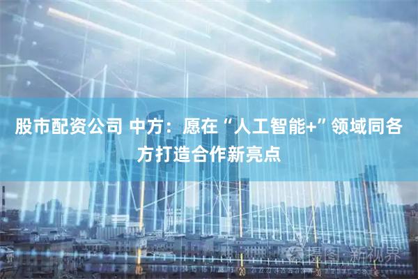 股市配资公司 中方：愿在“人工智能+”领域同各方打造合作新亮点