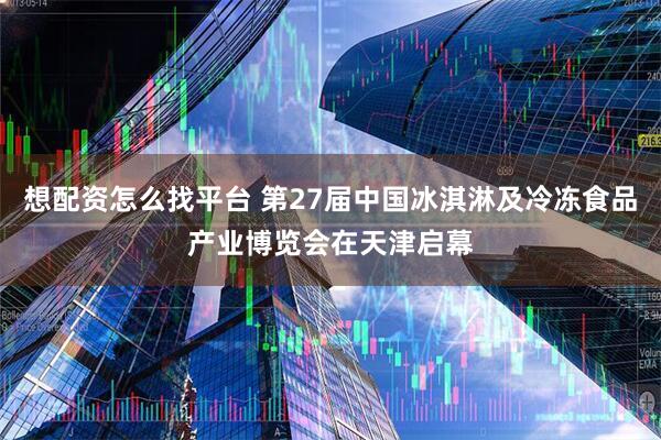 想配资怎么找平台 第27届中国冰淇淋及冷冻食品产业博览会在天津启幕