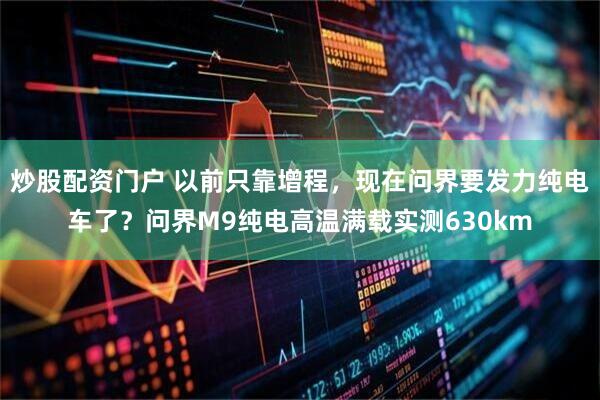 炒股配资门户 以前只靠增程，现在问界要发力纯电车了？问界M9纯电高温满载实测630km