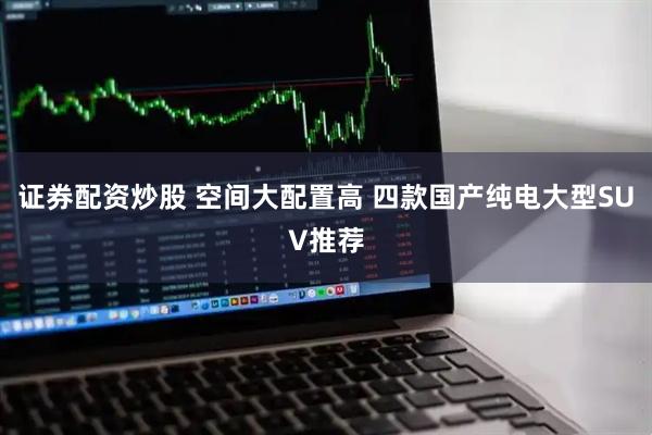 证券配资炒股 空间大配置高 四款国产纯电大型SUV推荐