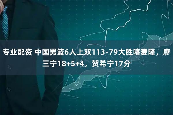 专业配资 中国男篮6人上双113-79大胜喀麦隆，廖三宁18+5+4，贺希宁17分