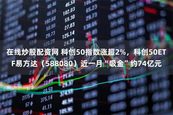 在线炒股配资网 科创50指数涨超2%，科创50ETF易方达（588080）近一月“吸金”约74亿元